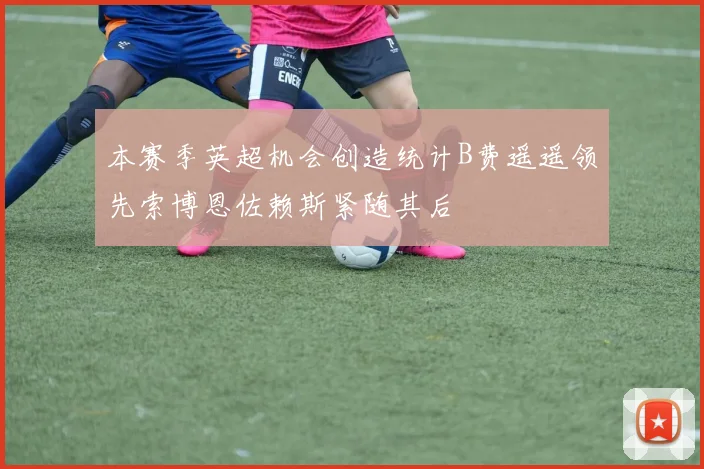 本赛季英超机会创造统计B费遥遥领先索博恩佐赖斯紧随其后