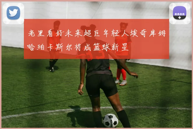 老里看好未来超巨年轻人埃奇库姆哈珀卡斯尔将成篮球新星