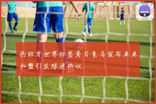 西班牙世界杯首秀日皇马宣布库库加盟引发球迷热议