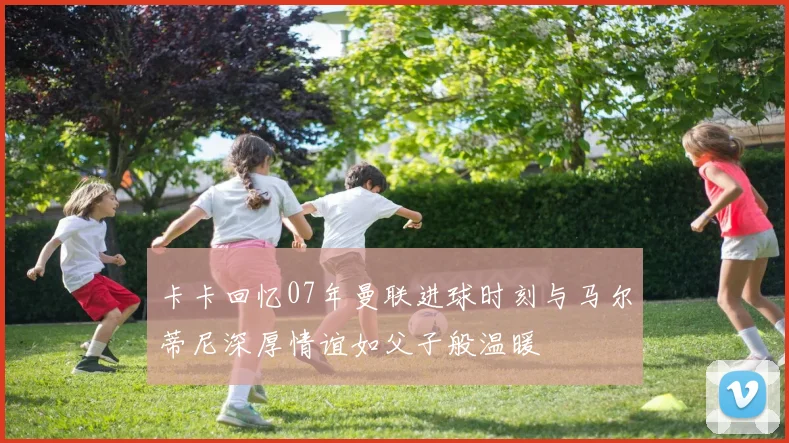 卡卡回忆07年曼联进球时刻与马尔蒂尼深厚情谊如父子般温暖