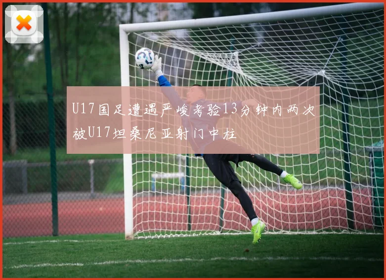 U17国足遭遇严峻考验13分钟内两次被U17坦桑尼亚射门中柱