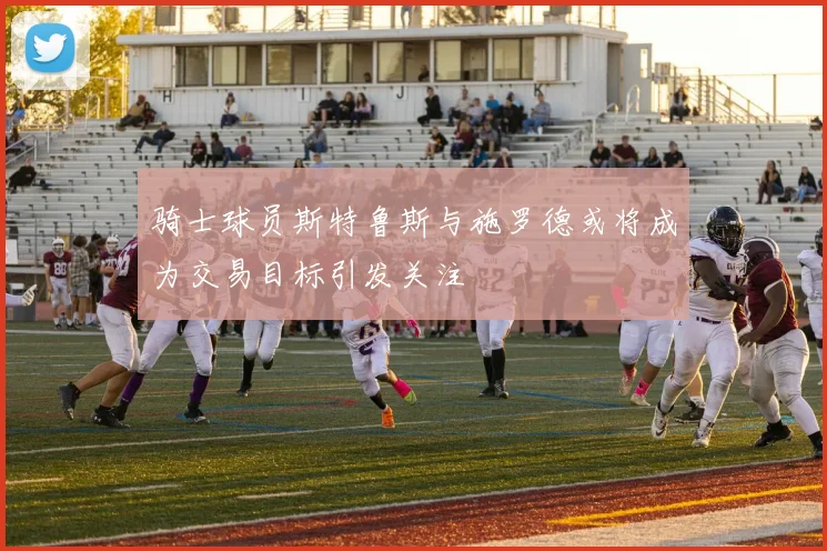 骑士球员斯特鲁斯与施罗德或将成为交易目标引发关注