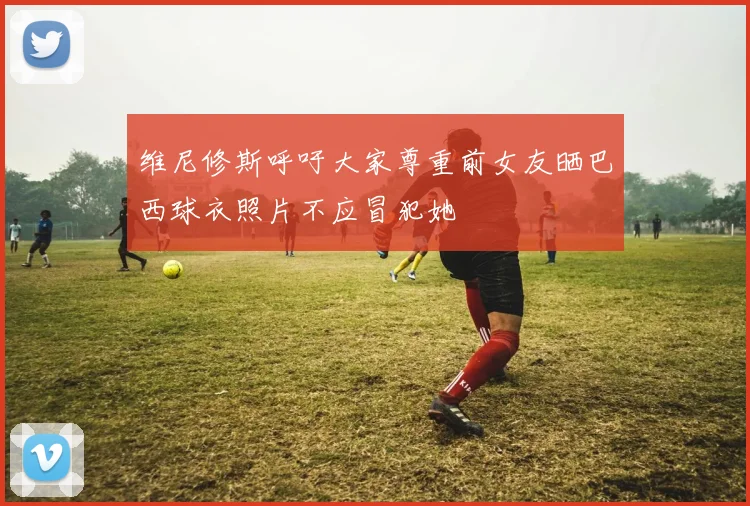 维尼修斯呼吁大家尊重前女友晒巴西球衣照片不应冒犯她