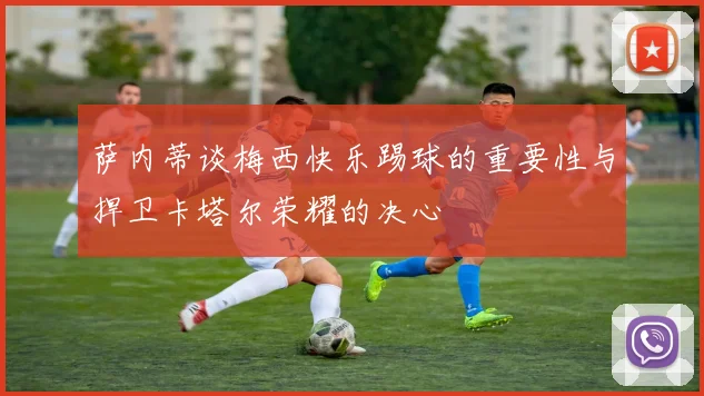 萨内蒂谈梅西快乐踢球的重要性与捍卫卡塔尔荣耀的决心
