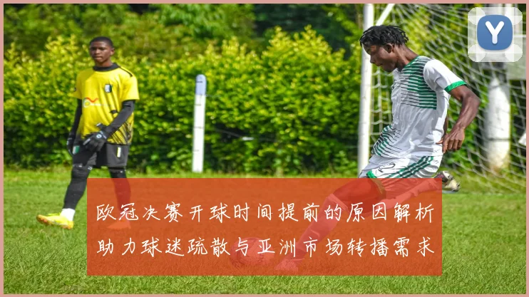 欧冠决赛开球时间提前的原因解析助力球迷疏散与亚洲市场转播需求