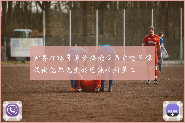 世界杯球员身价揭晓亚马尔哈兰德领衔亿元先生姆巴佩位列第三